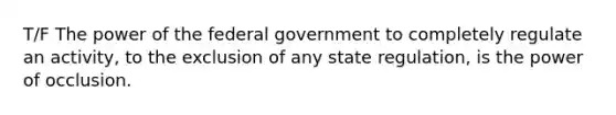 T/F The power of the federal government to completely regulate an activity, to the exclusion of any state regulation, is the power of occlusion.