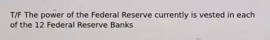 T/F The power of the Federal Reserve currently is vested in each of the 12 Federal Reserve Banks