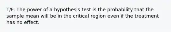 T/F: The power of a hypothesis test is the probability that the sample mean will be in the critical region even if the treatment has no effect.