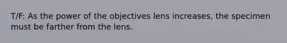 T/F: As the power of the objectives lens increases, the specimen must be farther from the lens.