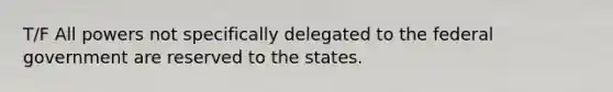 T/F All powers not specifically delegated to the federal government are reserved to the states.