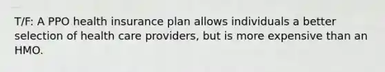 T/F: A PPO health insurance plan allows individuals a better selection of health care providers, but is more expensive than an HMO.