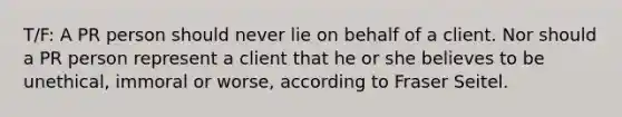 T/F: A PR person should never lie on behalf of a client. Nor should a PR person represent a client that he or she believes to be unethical, immoral or worse, according to Fraser Seitel.