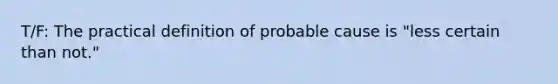 T/F: The practical definition of probable cause is "less certain than not."