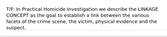 T/F: In Practical Homicide Investigation we describe the LINKAGE CONCEPT as the goal to establish a link between the various facets of the crime scene, the victim, physical evidence and the suspect.