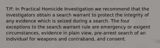 T/F: In Practical Homicide Investigation we recommend that the investigators obtain a search warrant to protect the integrity of any evidence which is seized during a search. The four exceptions to the search warrant rule are emergency or exigent circumstances, evidence in plain view, pre-arrest search of an individual for weapons and contraband, and consent.