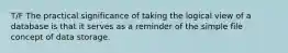 T/F The practical significance of taking the logical view of a database is that it serves as a reminder of the simple file concept of data storage.