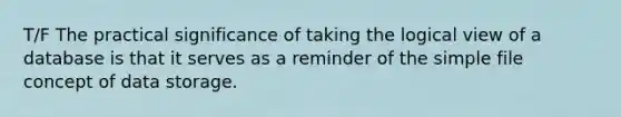 T/F The practical significance of taking the logical view of a database is that it serves as a reminder of the simple file concept of data storage.