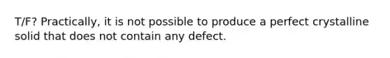 T/F? Practically, it is not possible to produce a perfect crystalline solid that does not contain any defect.