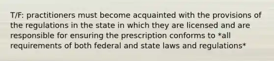 T/F: practitioners must become acquainted with the provisions of the regulations in the state in which they are licensed and are responsible for ensuring the prescription conforms to *all requirements of both federal and state laws and regulations*