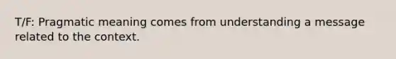 T/F: Pragmatic meaning comes from understanding a message related to the context.