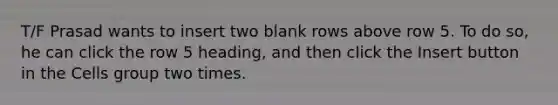 T/F Prasad wants to insert two blank rows above row 5. To do so, he can click the row 5 heading, and then click the Insert button in the Cells group two times.