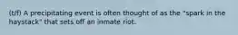 (t/f) A precipitating event is often thought of as the "spark in the haystack" that sets off an inmate riot.