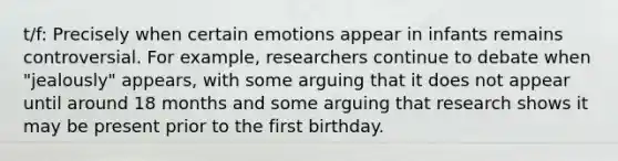 t/f: Precisely when certain emotions appear in infants remains controversial. For example, researchers continue to debate when "jealously" appears, with some arguing that it does not appear until around 18 months and some arguing that research shows it may be present prior to the first birthday.