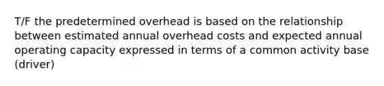 T/F the predetermined overhead is based on the relationship between estimated annual overhead costs and expected annual operating capacity expressed in terms of a common activity base (driver)