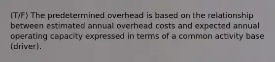 (T/F) The predetermined overhead is based on the relationship between estimated annual overhead costs and expected annual operating capacity expressed in terms of a common activity base (driver).