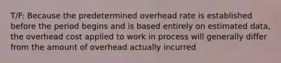 T/F: Because the predetermined overhead rate is established before the period begins and is based entirely on estimated data, the overhead cost applied to work in process will generally differ from the amount of overhead actually incurred