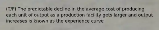 (T/F) The predictable decline in the average cost of producing each unit of output as a production facility gets larger and output increases is known as the experience curve