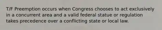 T/F Preemption occurs when Congress chooses to act exclusively in a concurrent area and a valid federal statue or regulation takes precedence over a conflicting state or local law.