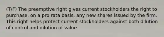 (T/F) The preemptive right gives current stockholders the right to purchase, on a pro rata basis, any new shares issued by the firm. This right helps protect current stockholders against both dilution of control and dilution of value