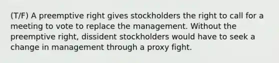 (T/F) A preemptive right gives stockholders the right to call for a meeting to vote to replace the management. Without the preemptive right, dissident stockholders would have to seek a change in management through a proxy fight.