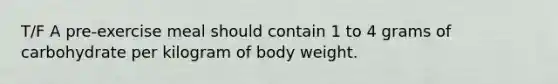 T/F A pre-exercise meal should contain 1 to 4 grams of carbohydrate per kilogram of body weight.