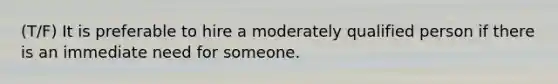 (T/F) It is preferable to hire a moderately qualified person if there is an immediate need for someone.