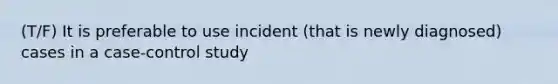 (T/F) It is preferable to use incident (that is newly diagnosed) cases in a case-control study