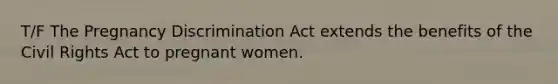 T/F The Pregnancy Discrimination Act extends the benefits of the Civil Rights Act to pregnant women.