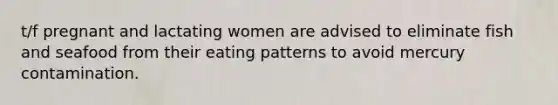 t/f pregnant and lactating women are advised to eliminate fish and seafood from their eating patterns to avoid mercury contamination.