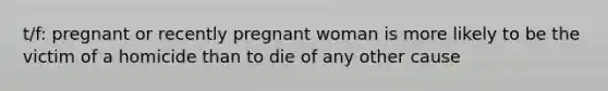 t/f: pregnant or recently pregnant woman is more likely to be the victim of a homicide than to die of any other cause