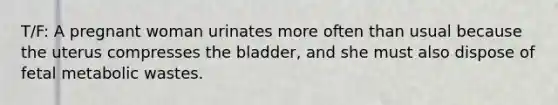 T/F: A pregnant woman urinates more often than usual because the uterus compresses the bladder, and she must also dispose of fetal metabolic wastes.
