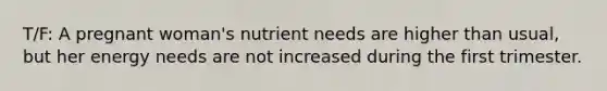 T/F: A pregnant woman's nutrient needs are higher than usual, but her energy needs are not increased during the first trimester.