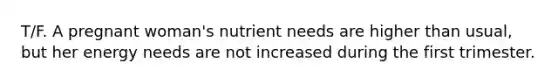 T/F. A pregnant woman's nutrient needs are higher than usual, but her energy needs are not increased during the first trimester.