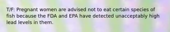 T/F: Pregnant women are advised not to eat certain species of fish because the FDA and EPA have detected unacceptably high lead levels in them.