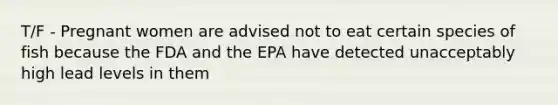 T/F - Pregnant women are advised not to eat certain species of fish because the FDA and the EPA have detected unacceptably high lead levels in them