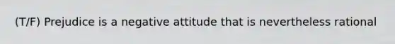 (T/F) Prejudice is a negative attitude that is nevertheless rational