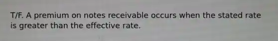 T/F. A premium on notes receivable occurs when the stated rate is greater than the effective rate.