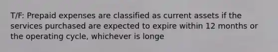 T/F: Prepaid expenses are classified as current assets if the services purchased are expected to expire within 12 months or the operating cycle, whichever is longe