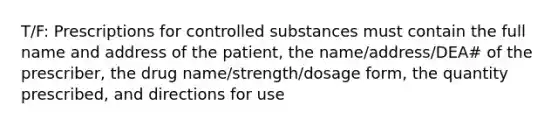 T/F: Prescriptions for controlled substances must contain the full name and address of the patient, the name/address/DEA# of the prescriber, the drug name/strength/dosage form, the quantity prescribed, and directions for use