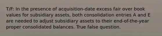 T/F: In the presence of acquisition-date excess fair over book values for subsidiary assets, both consolidation entries A and E are needed to adjust subsidiary assets to their end-of-the-year proper consolidated balances. True false question.