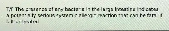 T/F The presence of any bacteria in the large intestine indicates a potentially serious systemic allergic reaction that can be fatal if left untreated