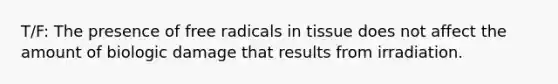 T/F: The presence of free radicals in tissue does not affect the amount of biologic damage that results from irradiation.