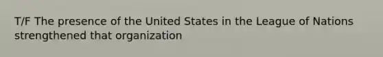 T/F The presence of the United States in the League of Nations strengthened that organization