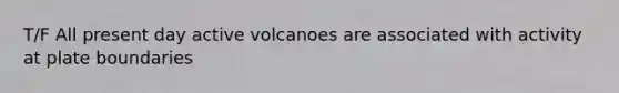 T/F All present day active volcanoes are associated with activity at plate boundaries