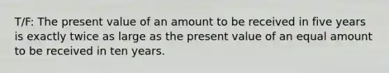 T/F: The present value of an amount to be received in five years is exactly twice as large as the present value of an equal amount to be received in ten years.