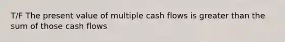 T/F The present value of multiple cash flows is greater than the sum of those cash flows