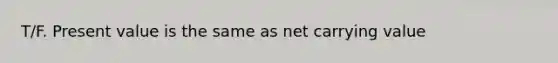 T/F. Present value is the same as net carrying value