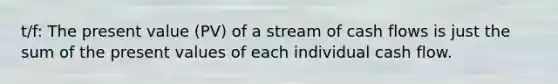 t/f: The present value (PV) of a stream of cash flows is just the sum of the present values of each individual cash flow.