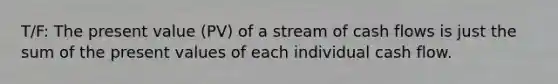 T/F: The present value (PV) of a stream of cash flows is just the sum of the present values of each individual cash flow.